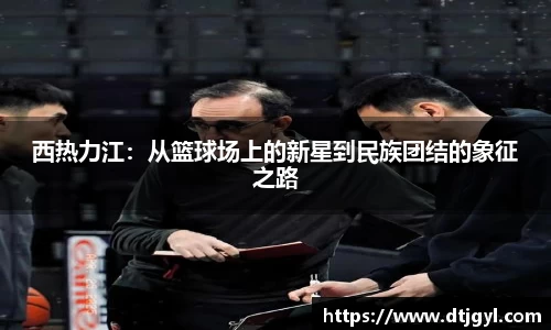 西热力江：从篮球场上的新星到民族团结的象征之路